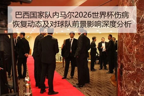 巴西国家队内马尔2026世界杯伤病恢复动态及对球队前景影响深度分析
