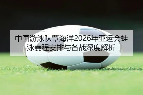 中国游泳队覃海洋2026年亚运会蛙泳赛程安排与备战深度解析