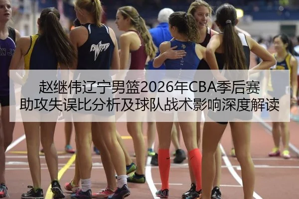 赵继伟辽宁男篮2026年CBA季后赛助攻失误比分析及球队战术影响深度解读
